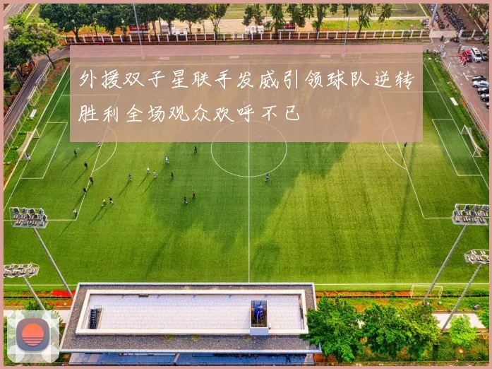 外援双子星联手发威引领球队逆转胜利全场观众欢呼不已