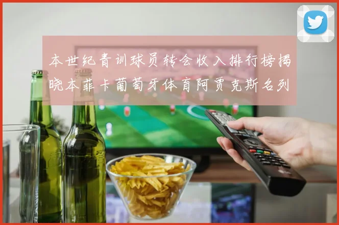 本世纪青训球员转会收入排行榜揭晓本菲卡葡萄牙体育阿贾克斯名列前茅