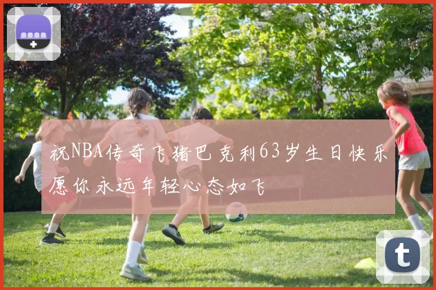 祝NBA传奇飞猪巴克利63岁生日快乐愿你永远年轻心态如飞