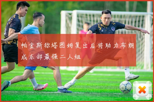帕金斯称塔图姆复出后将助力布朗成东部最强二人组