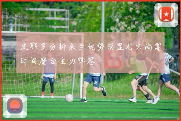 皮耶罗分析米兰优势明显尤文尚需时间磨合主力阵容