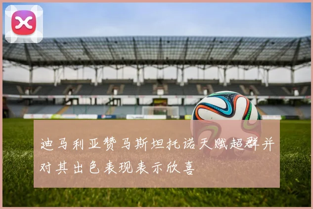 迪马利亚赞马斯坦托诺天赋超群并对其出色表现表示欣喜