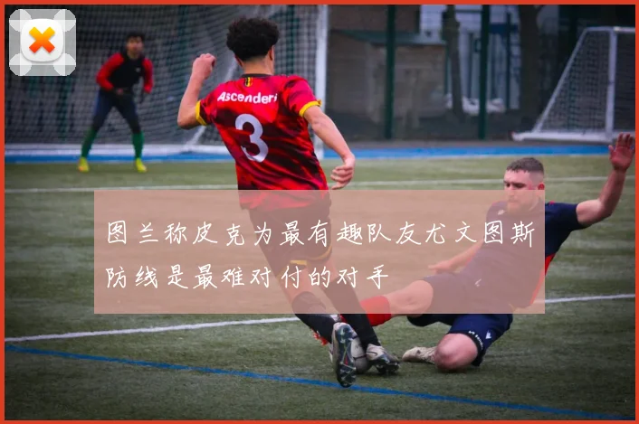 图兰称皮克为最有趣队友尤文图斯防线是最难对付的对手