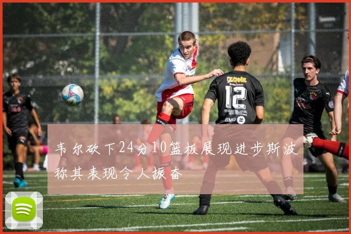 韦尔砍下24分10篮板展现进步斯波称其表现令人振奋