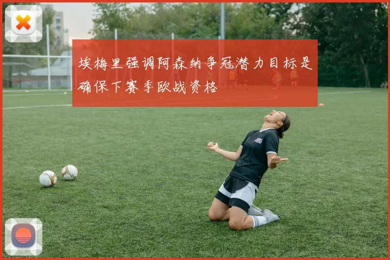 埃梅里强调阿森纳争冠潜力目标是确保下赛季欧战资格