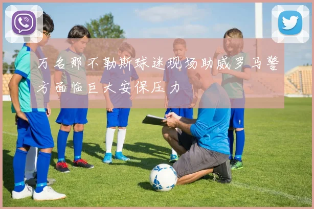 万名那不勒斯球迷现场助威罗马警方面临巨大安保压力