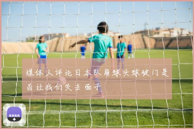 媒体人评论日本队角球头球破门是否让我们失去面子