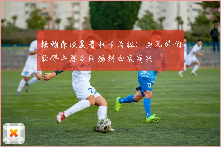 杨瀚森谈夏普和卡马拉：为兄弟们获得丰厚合同感到由衷高兴