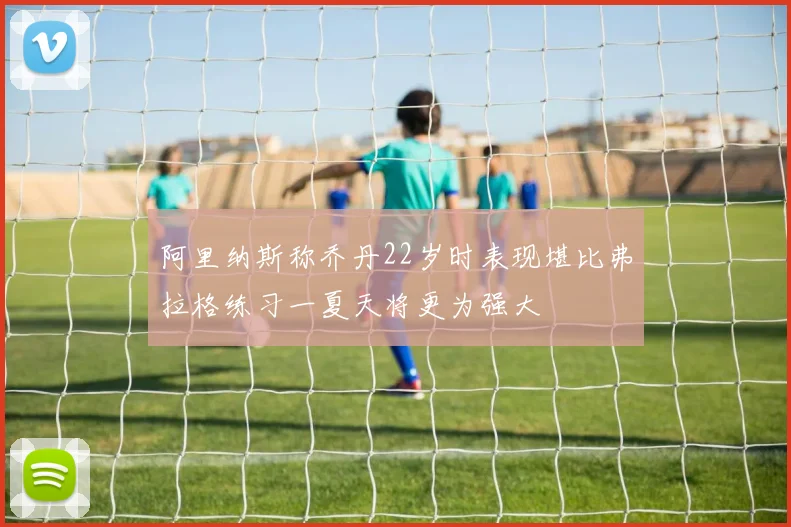 阿里纳斯称乔丹22岁时表现堪比弗拉格练习一夏天将更为强大